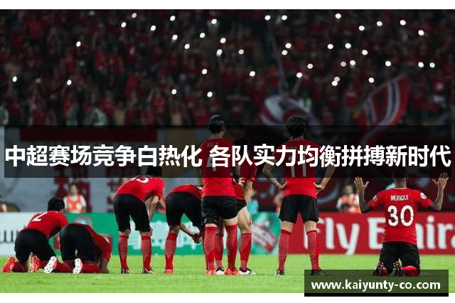 中超赛场竞争白热化 各队实力均衡拼搏新时代