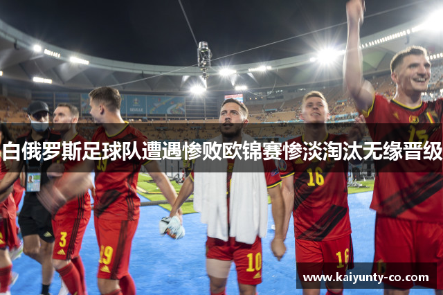 白俄罗斯足球队遭遇惨败欧锦赛惨淡淘汰无缘晋级