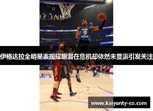 伊格达拉全明星表现耀眼潜在危机却依然未显露引发关注