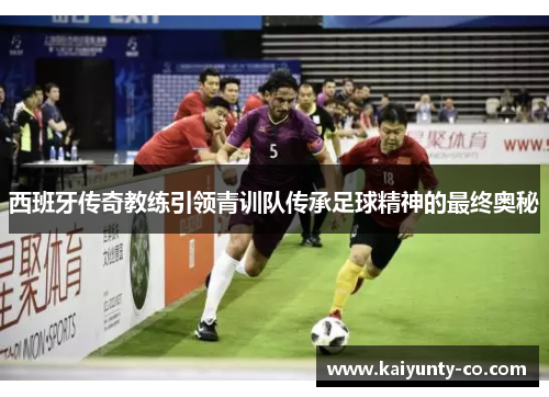 西班牙传奇教练引领青训队传承足球精神的最终奥秘