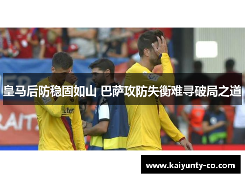 皇马后防稳固如山 巴萨攻防失衡难寻破局之道