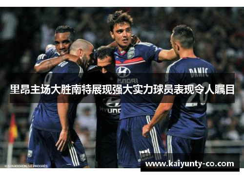 里昂主场大胜南特展现强大实力球员表现令人瞩目