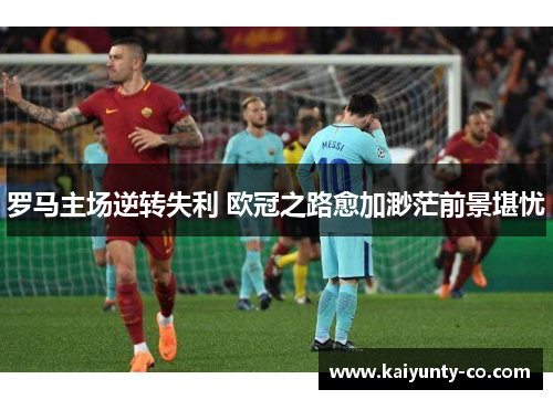 罗马主场逆转失利 欧冠之路愈加渺茫前景堪忧