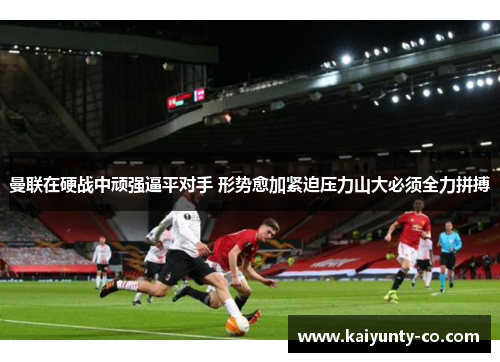 曼联在硬战中顽强逼平对手 形势愈加紧迫压力山大必须全力拼搏