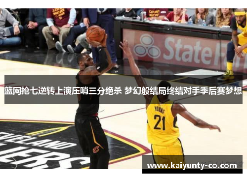 篮网抢七逆转上演压哨三分绝杀 梦幻般结局终结对手季后赛梦想